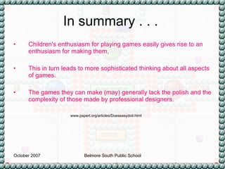 In summary . . .  Children's enthusiasm for playing games easily gives rise to an enthusiasm for making them,  This in turn leads to more sophisticated thinking about all aspects of games.  The games they can make (may) generally lack the polish and the complexity of those made by professional designers.  www.papert.org/articles/Doeseasydoit.html 