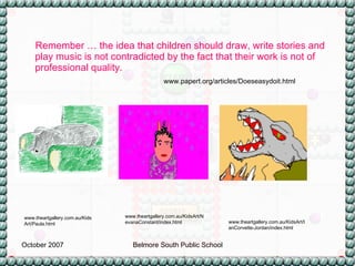 Remember … the idea that children should draw, write stories and play music is not contradicted by the fact that their work is not of professional quality.  www.papert.org/articles/Doeseasydoit.html www.theartgallery.com.au/KidsArt/IanCorvette-Jordan/index.html www.theartgallery.com.au/KidsArt/NevanaConstant/index.html www.theartgallery.com.au/KidsArt/Paula.html 