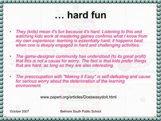 …  hard fun They (kids) mean it's fun because it's hard. Listening to this and watching kids work at mastering games confirms what I know from my own experience: learning is essentially hard; it happens best when one is deeply engaged in hard and challenging activities.  The game-designer community has understood (to its great profit) that this is not a cause for worry. The fact is that kids prefer things that are hard, as long as they are also interesting.  The preoccupation with "Making It Easy" is self-defeating and cause for serious worry about the deterioration of the learning environment.  www.papert.org/articles/Doeseasydoit.html 