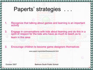 Recognize that talking about games and learning is an important activity  Engage in conversations with kids about learning and do this in a spirit of respect for the kids who have as much to teach as to learn in this area   3. Encourage children to become game designers themselves   Paperts’ strategies  . . . www.papert.org/articles/Doeseasydoit.html 