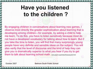 By engaging children in conversations about learning new games, I observe most directly the greater sophistication about learning that is developing among children—for example, by asking a child to help me learn. To do this, you have to listen sensitively because most do not have a developed vocabulary for talking about how to learn. But if you take the time to listen, you will find that many surprisingly young people have very definite and sensible ideas on the subject. You will also verify that the level of discourse and the kind of help they can give you is dramatically superior to what you hear if you try to get them to talk about learning school math.  www.papert.org/articles/Doeseasydoit.html Have you listened  to the children ? 