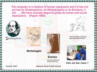 The computer is a medium of human expression and if it has not yet had its Shakespeares, its Michelangelos or its Einsteins, it will. …. We have scarcely begun to grasp its human and social implications.   (Papert 1990) http://www.stager.org/homepageimages/paperteasel.gif Michelangelo www.aip.org/history/einstein/ae78.htm Einstein Aisha and Sam-James ? 