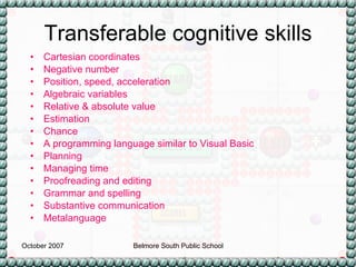 Transferable cognitive skills Cartesian coordinates Negative number Position, speed, acceleration Algebraic variables Relative & absolute value Estimation Chance A programming language similar to Visual Basic Planning  Managing time Proofreading and editing Grammar and spelling Substantive communication Metalanguage 