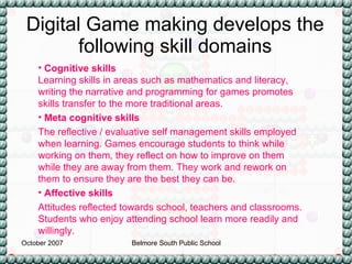 Digital Game making develops the following skill domains Cognitive skills Learning skills in areas such as mathematics and literacy, writing the narrative and programming for games promotes skills transfer to the more traditional areas. Meta cognitive skills   The reflective / evaluative self management skills employed when learning. Games encourage students to think while working on them, they reflect on how to improve on them while they are away from them. They work and rework on them to ensure they are the best they can be. Affective skills   Attitudes reflected towards school, teachers and classrooms. Students who enjoy attending school learn more readily and willingly. 