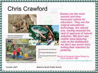 Games are the most ancient and time-honoured vehicle for education. They are the original educational technology, the natural one, having received the seal of approval of natural selection. We don't see mother lions lecturing cubs at the chalkboard; we don't see senior lions writing their memoirs for posterity. The Art of Computer Game Design by Chris Crawford 1982 http://www.vancouver.wsu.edu/fac/peabody/game-book/Coverpage.html   Chris Crawford http://www.etravelphotos.com/photo.php?pid=2164 http://news.bbc.co.uk/1/hi/education/6530827.stm http://photovault.com/show.php?cat=People/Little/gPlaygrounds?tg=PLGVolume01/PLGV01P08_18 