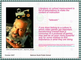 Literature on school improvement is full of exhortations to make the content of instruction  "relevant.“  if one does belong to a culture in which video games are important, transforming oneself from a consumer to a producer of games may well be an even more powerful way for some children to find importance in what they are doing. Situating Constructionism By Seymour Papert and Idit Harel, the first chapter in  Seymour Papert and Idit Harel's book Constructionism (Ablex Publishing Corporation, 1991).   http:// www.papert.org/articles/SituatingConstructionism.html   www.connectedfamily.com/.../seymour_idit.jpg 