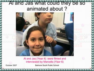 Al and Jas what could they be so animated about ? Al and Jas (Year 4)  were filmed and interviewed by Marcella (Year 6) 