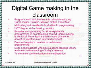 Programs exist which make this relatively easy, eg Game maker, Scratch, Mission maker, Greenfoot Motivating and excellent introduction to programming HOT (higher order thinking) activity Provides an opportunity for all to experience programming in an interesting context (game making is not for all but at least students have chance to accept or reject from an informed position) Does not require a  teacher to understand programming Does need teachers who have a sound learning theory and clear understanding of today’s learners To enhance communication and collaboration Digital Game making in the classroom 