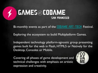 GAMES@CODAME
                            SAN FRANCISCO


Bi-monthly events as part of the CODAME ART-TECH Festival.	

	

Exploring the ecosystem to build Multiplatform Games.	

	

Independent technology platform-agnostic group presenting
games built for the web in Flash, HTML5 or Natively for the
Desktop, Consoles or Mobile.	

	

Covering all phases of game development and 	

technical challenges with emphasis on artistic 	

expression and creativity.	

	

 