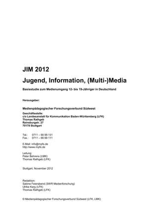 JIM 2012
Jugend, Information, (Multi-)Media
Basisstudie zum Medienumgang 12- bis 19-Jähriger in Deutschland

Herausgeber:

Medienpädagogischer Forschungsverbund Südwest
Geschäftsstelle:
c/o Landesanstalt für Kommunikation Baden-Württemberg (LFK)
Thomas Rathgeb
Reinsburgstr. 27
70178 Stuttgart

Tel.:
Fax.:

0711 – 66 99 131
0711 – 66 99 111

E-Mail: info@mpfs.de
http://www.mpfs.de
Leitung:
Peter Behrens (LMK)
Thomas Rathgeb (LFK)

Stuttgart, November 2012

Redaktion:
Sabine Feierabend (SWR Medienforschung)
Ulrike Karg (LFK)
Thomas Rathgeb (LFK)

© Medienpädagogischer Forschungsverbund Südwest (LFK, LMK)

 