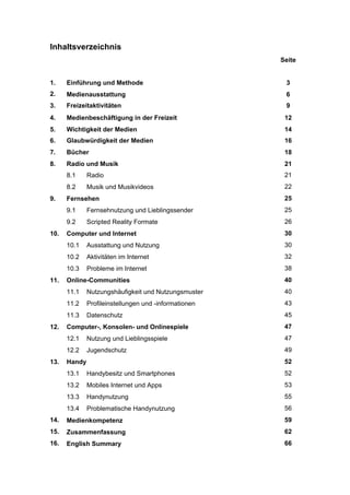 Inhaltsverzeichnis
Seite
1.

Einführung und Methode

3

2.

Medienausstattung

6

3.

Freizeitaktivitäten

9

4.

Medienbeschäftigung in der Freizeit

12

5.

Wichtigkeit der Medien

14

6.

Glaubwürdigkeit der Medien

16

7.

Bücher

18

8.

Radio und Musik

21

8.1

Radio

21

8.2

Musik und Musikvideos

22

Fernsehen

25

9.1

Fernsehnutzung und Lieblingssender

25

9.2

9.

Scripted Reality Formate

26

Computer und Internet

30

10.1

Ausstattung und Nutzung

30

10.2

Aktivitäten im Internet

32

10.3

10.

Probleme im Internet

38

Online-Communities

40

11.1

Nutzungshäufigkeit und Nutzungsmuster

40

11.2

Profileinstellungen und -informationen

43

11.3

11.

Datenschutz

45
47

Nutzung und Lieblingsspiele

47

12.2
13.

Computer-, Konsolen- und Onlinespiele
12.1

12.

Jugendschutz

49
52

Handy
13.1

Handybesitz und Smartphones

52

13.2

Mobiles Internet und Apps

53

13.3

Handynutzung

55

13.4

Problematische Handynutzung

56

14.

Medienkompetenz

59

15.

Zusammenfassung

62

16.

English Summary

66

 