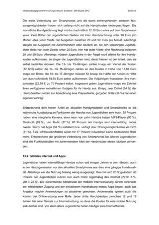 Medienpädagogischer Forschungsverbund Südwest / JIM-Studie 2012

Seite 53

Die weite Verbreitung von Smartphones und die damit einhergehenden weiteren Nutzungsmöglichkeiten haben sich bislang nicht auf die Handykosten niedergeschlagen. Die
monatliche Handyrechnung liegt mit durchschnittlich 17,10 Euro etwa auf dem Vorjahresniveau. Zwei Drittel der Jugendlichen bleiben mit ihrer Handyrechnung unter 20 Euro pro
Monat, etwa jeder Vierte hat Ausgaben zwischen 20 und 50 Euro pro Monat. Allerdings
steigen die Ausgaben mit zunehmendem Alter deutlich an, bei den volljährigen Jugendlichen bleibt nur jeder Zweite unter 20 Euro, hier hat jeder Vierte eine Rechnung zwischen
30 und 50 Euro. Allerdings müssen Jugendliche in der Regel nicht alleine für ihre Handykosten aufkommen. Je jünger die Jugendlichen sind, desto kleiner ist der Anteil, den sie
selbst bezahlen müssen. Die 12- bis 13-Jährigen zahlen knapp ein Viertel der Kosten
(12,12 €) selbst, die 14- bis 15-Jährigen zahlen an den Kosten in Höhe von 13,88 Euro
knapp ein Drittel, die 16- bis 17-Jährigen müssen für knapp die Hälfte der Kosten in Höhe
von durchschnittlich 18,55 Euro selbst aufkommen. Die Volljährigen finanzieren ihre Handykosten (22,99 €) zu 70 Prozent selbst. Insgesamt geben Jugendliche knapp ein Zehntel
ihres verfügbaren monatlichen Budgets für ihr Handy aus. Knapp zwei Drittel (64 %) der
Handybesitzer nutzen zur Abrechnung eine Prepaidkarte, gut jeder Dritte (36 %) hat einen
eigenen Vertrag.
Entsprechend dem hohen Anteil an aktuellen Handymodellen und Smartphones ist die
technische Ausstattung an Funktionen der Handys von Jugendlichen sehr hoch. 95 Prozent
haben eine integrierte Kamera, etwa neun von zehn Handys haben MP3-Player (93 %),
Bluetooth (92 %), und Radio (87 %). 83 Prozent der Handys sind internetfähig. Jedes
zweite Handy hat Apps (52 %) installiert bzw. verfügt über Ortungsmöglichkeiten via GPS
(51 %). Eine Infrarotschnittstelle spielt mit 17 Prozent inzwischen keine bedeutende Rolle
mehr. Entsprechend der größeren Verbreitung von Smartphones bei älteren Jugendlichen
sind alle Funktionalitäten mit zunehmendem Alter der Handynutzer etwas häufiger vorhanden.
13.2 Mobiles Internet und Apps
Jugendliche haben internetfähige Handys schon seit einigen Jahren in den Händen, auch
in der Handygeneration vor den aktuellen Smartphones war dies eine gängige Funktionalität. Allerdings war die Nutzung bislang wenig ausgeprägt. Dies hat sich 2012 geändert: 40
Prozent der Jugendlichen nutzen nun auch mobil regelmäßig das Internet (2010: 8 %,
2011: 22 %). Die zunehmende Attraktivität der mobilen Internetnutzung könnte einerseits
am erleichterten Zugang und der einfacheren Handhabung mittels Apps liegen, auch das
Angebot mobiler Anwendungen ist attraktiver geworden. Andererseits spielen auch die
Kosten der Onlinenutzung eine Rolle. Jeder dritte Handybesitzer zwischen 12 und 19
Jahren hat eine Flatrate zur Internetnutzung, so dass die Kosten für eine mobile Nutzung
kalkulierbar sind. Vor allem ältere Jugendliche haben häufiger eine Internetflatrate.

 