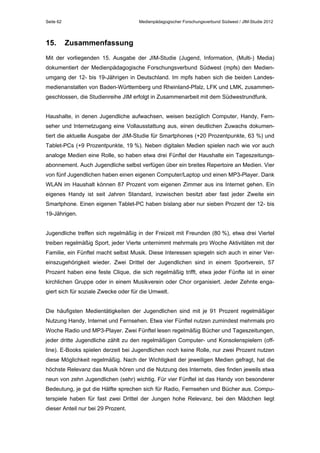 Seite 62

15.

Medienpädagogischer Forschungsverbund Südwest / JIM-Studie 2012

Zusammenfassung

Mit der vorliegenden 15. Ausgabe der JIM-Studie (Jugend, Information, (Multi-) Media)
dokumentiert der Medienpädagogische Forschungsverbund Südwest (mpfs) den Medienumgang der 12- bis 19-Jährigen in Deutschland. Im mpfs haben sich die beiden Landesmedienanstalten von Baden-Württemberg und Rheinland-Pfalz, LFK und LMK, zusammengeschlossen, die Studienreihe JIM erfolgt in Zusammenarbeit mit dem Südwestrundfunk.
Haushalte, in denen Jugendliche aufwachsen, weisen bezüglich Computer, Handy, Fernseher und Internetzugang eine Vollausstattung aus, einen deutlichen Zuwachs dokumentiert die aktuelle Ausgabe der JIM-Studie für Smartphones (+20 Prozentpunkte, 63 %) und
Tablet-PCs (+9 Prozentpunkte, 19 %). Neben digitalen Medien spielen nach wie vor auch
analoge Medien eine Rolle, so haben etwa drei Fünftel der Haushalte ein Tageszeitungsabonnement. Auch Jugendliche selbst verfügen über ein breites Repertoire an Medien. Vier
von fünf Jugendlichen haben einen eigenen Computer/Laptop und einen MP3-Player. Dank
WLAN im Haushalt können 87 Prozent vom eigenen Zimmer aus ins Internet gehen. Ein
eigenes Handy ist seit Jahren Standard, inzwischen besitzt aber fast jeder Zweite ein
Smartphone. Einen eigenen Tablet-PC haben bislang aber nur sieben Prozent der 12- bis
19-Jährigen.
Jugendliche treffen sich regelmäßig in der Freizeit mit Freunden (80 %), etwa drei Viertel
treiben regelmäßig Sport, jeder Vierte unternimmt mehrmals pro Woche Aktivitäten mit der
Familie, ein Fünftel macht selbst Musik. Diese Interessen spiegeln sich auch in einer Vereinszugehörigkeit wieder. Zwei Drittel der Jugendlichen sind in einem Sportverein, 57
Prozent haben eine feste Clique, die sich regelmäßig trifft, etwa jeder Fünfte ist in einer
kirchlichen Gruppe oder in einem Musikverein oder Chor organisiert. Jeder Zehnte engagiert sich für soziale Zwecke oder für die Umwelt.
Die häufigsten Medientätigkeiten der Jugendlichen sind mit je 91 Prozent regelmäßiger
Nutzung Handy, Internet und Fernsehen. Etwa vier Fünftel nutzen zumindest mehrmals pro
Woche Radio und MP3-Player. Zwei Fünftel lesen regelmäßig Bücher und Tageszeitungen,
jeder dritte Jugendliche zählt zu den regelmäßigen Computer- und Konsolenspielern (offline). E-Books spielen derzeit bei Jugendlichen noch keine Rolle, nur zwei Prozent nutzen
diese Möglichkeit regelmäßig. Nach der Wichtigkeit der jeweiligen Medien gefragt, hat die
höchste Relevanz das Musik hören und die Nutzung des Internets, dies finden jeweils etwa
neun von zehn Jugendlichen (sehr) wichtig. Für vier Fünftel ist das Handy von besonderer
Bedeutung, je gut die Hälfte sprechen sich für Radio, Fernsehen und Bücher aus. Computerspiele haben für fast zwei Drittel der Jungen hohe Relevanz, bei den Mädchen liegt
dieser Anteil nur bei 29 Prozent.

 