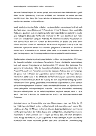 Medienpädagogischer Forschungsverbund Südwest / JIM-Studie 2012

Seite 63

Nach der Glaubwürdigkeit der Medien gefragt, entscheidet sich etwa die Hälfte der Jugendlichen für die Tageszeitung, 22 Prozent schenken dem Fernsehen das meiste Vertrauen
und 17 Prozent dem Radio. Elf Prozent würden bei widersprüchlicher Berichterstattung am
ehesten den Angaben im Internet trauen.
Musik spielt eine wichtige Rolle im Leben von Jugendlichen, dementsprechend hat auch
das Radio einen hohen Stellenwert. 78 Prozent der 12- bis 19-Jährigen hören regelmäßig
Radio, dies geschieht auch im digitalen Zeitalter überwiegend über ein stationäres (analoges) Radiogerät. Etwa jeder Fünfte nutzt innerhalb von 14 Tagen das Handy zum Radio
hören bzw. hört über den Computer Webradio. Als Informationsquelle für Neuigkeiten aus
dem Bereich Musik dient vier Fünfteln der Freundeskreis, an zweiter und dritter Stelle
nennen etwa drei Fünftel das Internet und das Radio als Inspiration für neue Musik. Drei
Viertel der Jugendlichen sehen sich zumindest gelegentlich Musikvideos an. 45 Prozent
nutzen hierzu ausschließlich das Internet, jeder Vierte nutzt sowohl das Fernsehen als
auch das Internet und drei Prozent sehen Musikvideos ausschließlich im Fernsehen.
Das Fernsehen ist weiterhin ein wichtiger Begleiter im Alltag von Jugendlichen. 60 Prozent
der Jugendlichen haben einen eigenen Fernseher im Zimmer, die tägliche Nutzungsdauer
liegt nach eigener Einschätzung bei durchschnittlich 111 Minuten. Das beliebteste Programm ist für mehr als die Hälfte der Jugendlichen ProSieben, an zweiter Stelle folgt mit 15
Prozent RTL. Auch beim Fernsehen dominiert die klassische Nutzung über ein Fernsehgerät, gerade mal 15 Prozent der Jugendlichen sehen innerhalb von 14 Tagen über das
Internet fern. 2012 wurde in der JIM-Studie die Wahrnehmung von sogenannten Scripted
Reality Formaten untersucht. Nach der Nutzung der zum Zeitpunkt der Befragung quotenstärksten drei Serien gefragt, geben etwa zwei Fünftel der Jugendlichen an, diese Sendungen zumindest gelegentlich zu sehen. Diese Formate finden vor allem bei Jugendlichen mit
formal geringerem Bildungshintergrund Zuspruch. Dass die realitätsnahe Inszenierung
durchaus Schwierigkeiten bei der Einordnung bereitet, zeigt das Beispiel „Berlin – Tag &
Nacht“: hier sind 16 Prozent der Urteilenden der Ansicht, die Serie dokumentiere reale
Ereignisse.
Auch das Internet hat für Jugendliche eine hohe Alltagsrelevanz: etwa zwei Drittel der 12bis 19-Jährigen sind täglich online. Im Durchschnitt sind Jugendliche nach eigener Einschätzung pro Tag 131 Minuten im Internet. Was die Zugangsmöglichkeiten zum Internet
betrifft, spielt inzwischen der mobile Zugang eine wichtige Rolle. Aktuell geht jeder zweite
Jugendliche in einem Zeitraum von 14 Tagen per Handy bzw. mit einem Smartphone
online. Knapp die Hälfte der Zeit, die Jugendliche im Netz verbringen, nutzen sie zur Kommunikation über Soziale Netzwerke, per Mail oder Chat. Der Anteil für Unterhaltung liegt

 