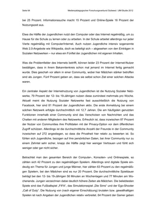 Seite 64

Medienpädagogischer Forschungsverbund Südwest / JIM-Studie 2012

bei 25 Prozent. Informationssuche macht 15 Prozent und Online-Spiele 16 Prozent der
Nutzungszeit aus.
Etwa die Hälfte der Jugendlichen nutzt den Computer oder das Internet regelmäßig, um zu
Hause für die Schule zu lernen oder zu arbeiten. In der Schule arbeitet allerdings nur jeder
Vierte regelmäßig mit Computer/Internet. Auch nutzen Jugendliche intensiv sogenannte
Web 2.0-Angebote wie Wikipedia, doch es beteiligt sich – abgesehen von den Einträgen in
Sozialen Netzwerken – nur etwa ein Fünftel der Jugendlichen mit eigenen Inhalten.
Was die Problemfelder des Internets betrifft, können leider 23 Prozent der Internet-Nutzer
bestätigen, dass in ihrem Bekanntenkreis schon mal jemand im Internet fertig gemacht
wurde. Dies geschah vor allem in einer Community, wobei hier Mädchen stärker betroffen
sind als Jungen. Fünf Prozent geben an, dass sie selbst schon Ziel einer solchen Attacke
waren.
Ein zentraler Aspekt der Internetnutzung von Jugendlichen ist die Nutzung Sozialer Netzwerke, 79 Prozent der 12- bis 19-Jährigen nutzen diese zumindest mehrmals pro Woche.
Aktuell meint die Nutzung Sozialer Netzwerke fast ausschließlich die Nutzung von
Facebook, hier sind 81 Prozent der Jugendlichen aktiv. Die erste Anmeldung bei einem
solchen Netzwerk erfolgte durchschnittlich mit 12,7 Jahren. Die am häufigsten genutzten
Funktionen innerhalb einer Community sind das Verschicken von Nachrichten und das
Chatten mit anderen Mitgliedern des Netzwerks. Erfreulich ist, dass inzwischen 87 Prozent
der Nutzer von Communities ihre Profildaten mit der Privacy-Option vor dem öffentlichen
Zugriff schützen. Allerdings ist die durchschnittliche Anzahl der Freunde in der Community
inzwischen auf 272 angestiegen, so dass die Privatheit hier relativ zu bewerten ist. So
fühlen sich Jugendliche, bezogen auf ihre persönlichen Daten, bei ihrer Community nur zu
einem Zehntel sehr sicher, knapp die Hälfte zeigt hier weniger Vertrauen und fühlt sich
weniger oder gar nicht sicher.
Betrachtet man den gesamten Bereich der Computer-, Konsolen- und Onlinespiele, so
zählen sich 42 Prozent zu den regelmäßigen Spielern. Allerdings sind digitale Spiele eindeutig ein Thema für Jungen und junge Männer, hier zählen 63 Prozent zu den regelmäßigen Spielern, bei den Mädchen sind es nur 20 Prozent. Die durchschnittliche Spieldauer
beträgt bei den 12- bis 19-Jährigen 56 Minuten an Wochentagen und 77 Minuten am Wochenende. Jungen verzeichnen dabei deutlich höhere Zeiten als Mädchen. Die beliebtesten
Spiele sind das Fußballspiel „FIFA“, das Simulationsspiel „Die Sims“ und der Ego-Shooter
„Call of Duty“. Die Nutzung von (nach eigener Einschätzung) brutalen bzw. gewalthaltigen
Spielen ist nach Angaben der Jugendlichen relativ verbreitet. 64 Prozent der Gamer geben

 