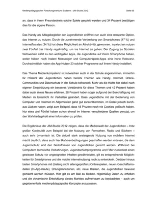 Medienpädagogischer Forschungsverbund Südwest / JIM-Studie 2012

Seite 65

an, dass in ihrem Freundeskreis solche Spiele gespielt werden und 34 Prozent bestätigen
dies für die eigene Person.
Das Handy als Alltagsbegleiter der Jugendlichen eröffnet nun auch eine relevante Option,
das Internet zu nutzen. Durch die zunehmende Verbreitung von Smartphones (47 %) und
Internetflatrates (34 %) hat diese Möglichkeit an Attraktivität gewonnen. Inzwischen nutzen
zwei Fünftel das Handy regelmäßig, um ins Internet zu gehen. Der Zugang zu Sozialen
Netzwerken zählt zu den wichtigsten Apps, die Jugendliche auf ihrem Smartphone haben,
weiter haben noch Instant Messenger und Computerspiele-Apps eine hohe Relevanz.
Durchschnittlich haben die App-Nutzer 23 solcher Programme auf ihrem Handy installiert.
Das Thema Medienkompetenz ist inzwischen auch in der Schule angekommen, immerhin
62 Prozent der Jugendlichen haben bereits Themen wie Handy, Internet, OnlineCommunities und Datenschutz in der Schule behandelt. Mehr als die Hälfte hat dabei nach
eigener Einschätzung ein besseres Verständnis für diese Themen und 42 Prozent haben
dabei auch etwas Neues erfahren. 28 Prozent haben sogar aufgrund der Beschäftigung mit
Medien im Unterricht ihr Verhalten geändert. Dass Jugendliche mit der Bedienung von
Computer und Internet im Allgemeinen ganz gut zurechtkommen, im Detail jedoch durchaus Lücken haben, zeigt zum Beispiel, dass 45 Prozent noch nie Cookies gelöscht haben.
Nur etwa drei Fünftel haben schon einmal im Internet verschiedene Quellen genutzt, um
den Wahrheitsgehalt einer Information zu prüfen.
Die Ergebnisse der JIM-Studie 2012 zeigen, dass die Medienwelt der Jugendlichen – trotz
großer Kontinuität zum Beispiel bei der Nutzung von Fernsehen, Radio und Büchern –
auch sehr dynamisch ist. Die aktuell stark ansteigende Nutzung von mobilem Internet
macht deutlich, dass auch hier Rahmenbedingungen geschaffen werden müssen, die dem
Jugendschutz und den Bedürfnissen von Jugendlichen gerecht werden. Während bei
Computern technische Vorkehrungen, Jugendschutzprogramme und Filter zumindest einen
gewissen Schutz vor ungeeigneten Inhalten gewährleisten, gilt es entsprechende Möglichkeiten für Smartphones und die mobile Internetnutzung noch zu entwickeln. Darüber hinaus
bieten Smartphones mit (bislang nicht altersgeprüften) Onlinespielen, neuen Geschäftsmodellen (In-App-Käufe), Ortungsfunktionen, etc. neue Risiken, die Jugendlichen bewusst
gemacht werden müssen. Hier gilt es am Ball zu bleiben, regelmäßig Daten zu erheben
und die dynamische Entwicklung dieses Marktes aufmerksam zu beobachten – auch um
gegebenenfalls medienpädagogische Konzepte anzupassen.

 
