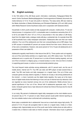 Seite 66

16.

Medienpädagogischer Forschungsverbund Südwest / JIM-Studie 2012

English summary

In the 15th edition of the JIM Study (youth, information, multimedia), Pedagogical Media Research Centre Southwest (Medienpädagogischer Forschungsverbund Südwest) documents the
media behaviour of 12 to 19 year old youths in Germany. The study series JIM was made by
the Media Authorities of Baden-Württemberg and Rhineland-Palatinate (LFK and LMK) joined
within Media Research Centre Southwest (mpfs) and in cooperation with Südwestrundfunk.
Households in which youths reside are fully equipped with computer, mobile phone, TV set and
internet access. In comparison to 2011 a remarkable raise in smartphone ownership (from 43 %
to 63 %) and tablet PC (from 10 % to 19 %) is documented in the new edition of JIM Study.
Apart from the digital media, analogue media still play a substantial role, for example three fifth
of all households have a daily newspaper subscription. Adolescents often own their own media
collection. Four out of five adolescents own their own computer/laptop and an MP3 player. Due
to WiFi access in households 87 percent can access internet from their rooms. Almost one out
of two owns a smartphone. However, only seven percent of 12 to 19 year old adolescents are in
possession of their own tablet PC.
Adolescents regularly meet friends in their leisure time (80 %). Three quarter work out regularly,
one out of four joins family activities on a regular basis, and a fifth makes music. Two thirds of
adolescents are in a sports club, 57 percent are in a circle of friends meeting regularly, and one
out of five is involved in a religious group, a musical society or a choir. One out of ten is involved
in supporting good causes, or active in an environmental protection group.
The most frequent media activities among adolescents, with 91 percent each, are the use of
mobile phone, internet and TV. Four fifth use radio and MP3 player at least several times a
week. Two fifth read books and daily newspaper on a regular basis. One out of three uses
computer games and play stations regularly. E- Books do not play a role among adolescents at
the moment – a mere 2 percents use this digital media regularly. Our query as to the importance of digital media shows that listening to music and use of internet have top relevance: both
are regarded as (very) important among nine out of ten adolescents. Mobile phones have a
special significance in four out of five. Almost half of adolescents appreciate radio, TV and
books. Computer games have a high relevance for almost two thirds of the boys (but for only 29
percent of girls).
In our study, fifty percent of adolescents regard daily newspapers as the most reliable source.
22 percent rely on TV, 17 percent on radio. Eleven percent would prefer internet reporting as
the more reliable medium when confronted with contradictory reporting.
Music plays a substantial role in adolescents’ lives and as a result radio enjoys high priority. 78
percent of 12 to 19 year old youngsters listen to radio on a regular basis, mostly on a fixed,
analogue radio. Approximately one out of five youth uses his/her mobile phone as radio within a
2 weeks time, or listens to web radio on his/her computer. Information about music is gathered

 