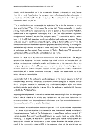Medienpädagogischer Forschungsverbund Südwest / JIM-Studie 2012

Seite 67

through friends (among four fifth of the adolescents), followed by internet and radio (among
three fifth of them). Three fourth of the youngsters watch at least occasionally music videos. 45
percent use solely internet for that. One in four uses TV as well as internet, and three percent
watch music videos only on TV.
TV is as usual an important supplement in the adolescents’ day to day life. 60 percent of youngsters have their own TV set in their rooms. The average daily TV use accounts for 111 minutes
per day. The most favourite program among all is for 51 percent of the adolescents ProSieben,
followed by RTL with 15 percent. Watching TV on a TV set – the classic method – is predominantly practiced. A mere 15 percent of the youngsters watch TV on the internet within a 2 weeks
time. In 2012, JIM Study examined how the so called scripted reality was perceived. Adolescents were surveyed about three series with high TV ratings at the time of the survey. Two fifth
of the adolescents indicated to have seen the programs at least occasionally. Such categories
are favoured by youngsters with lower educational background. Difficulties to classify the realistic productions are often noticed. As an example, for “Berlin – Tag & Nacht” 16 percent of respondents are of the opinion that the stories document real events.
Internet has a high day to day relevance in adolescents’ lives. Two thirds of the 12 to 19 year
olds are online every day. Youngsters estimate to be online for about 131 minutes daily. Regarding the accessibility, mobile phones play an important role in the meanwhile. One in two
youngsters goes online within a 14 day period per mobile and smart phone. Youngsters communicate almost half of their online-time, in social networks, per e-mail, or chat. Entertainment
time accounts for 25 percent, information search for 15 percent, and online games for 16 percent of the time in the meanwhile.
Approximately half of the adolescents use the computer or the internet regularly to study at
home for school. However, only one out of four works with the computer on a regular basis at
school. Youngsters use Web 2.0 intensively, e.g. for the use of Wikipedia. Apart from normal
contributions to the social networks, only one fifth of the adolescents contribute with their own
content to the World Wide Web.
Regarding internet problems, 23 percent of internet users unfortunately confirm that among their
circle of friends somebody has already been harassed and that it happened most of all in a
community. Girls are more exposed to such problems than boys. Five percent indicate that they
themselves have already been a victim of an attack.
A crucial aspect of the adolescents’ internet usage is the use of social networks. 79 percent of
12 to 19 year old adolescents use social networks at least several times a week. 81 percent of
these youngsters use Facebook. The first registration for use of these platforms starts at 12.7
years in average. The most frequently used features are sending news and chats within the
community. It is delightful to hear that 87 percent of the users protect themselves from the
public access by using the privacy option for their profiles. However, the average number of
friends in the community – raised to 272 in the meanwhile – has put the privacy issue into

 