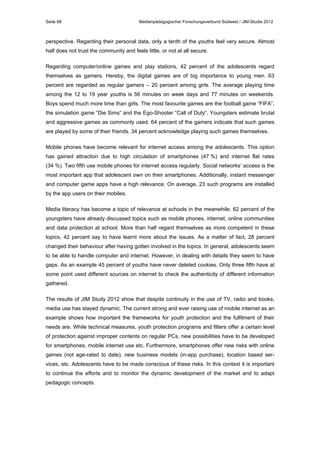 Seite 68

Medienpädagogischer Forschungsverbund Südwest / JIM-Studie 2012

perspective. Regarding their personal data, only a tenth of the youths feel very secure. Almost
half does not trust the community and feels little, or not at all secure.
Regarding computer/online games and play stations, 42 percent of the adolescents regard
themselves as gamers. Hereby, the digital games are of big importance to young men. 63
percent are regarded as regular gamers – 20 percent among girls. The average playing time
among the 12 to 19 year youths is 56 minutes on week days and 77 minutes on weekends.
Boys spend much more time than girls. The most favourite games are the football game “FIFA”,
the simulation game “Die Sims” and the Ego-Shooter “Call of Duty”. Youngsters estimate brutal
and aggressive games as commonly used. 64 percent of the gamers indicate that such games
are played by some of their friends. 34 percent acknowledge playing such games themselves.
Mobile phones have become relevant for internet access among the adolescents. This option
has gained attraction due to high circulation of smartphones (47 %) and internet flat rates
(34 %). Two fifth use mobile phones for internet access regularly. Social networks’ access is the
most important app that adolescent own on their smartphones. Additionally, instant messenger
and computer game apps have a high relevance. On average, 23 such programs are installed
by the app users on their mobiles.
Media literacy has become a topic of relevance at schools in the meanwhile. 62 percent of the
youngsters have already discussed topics such as mobile phones, internet, online communities
and data protection at school. More than half regard themselves as more competent in these
topics, 42 percent say to have learnt more about the issues. As a matter of fact, 28 percent
changed their behaviour after having gotten involved in the topics. In general, adolescents seem
to be able to handle computer and internet. However, in dealing with details they seem to have
gaps. As an example 45 percent of youths have never deleted cookies. Only three fifth have at
some point used different sources on internet to check the authenticity of different information
gathered.
The results of JIM Study 2012 show that despite continuity in the use of TV, radio and books,
media use has stayed dynamic. The current strong and ever raising use of mobile internet as an
example shows how important the frameworks for youth protection and the fulfilment of their
needs are. While technical measures, youth protection programs and filters offer a certain level
of protection against improper contents on regular PCs, new possibilities have to be developed
for smartphones, mobile internet use etc. Furthermore, smartphones offer new risks with online
games (not age-rated to date), new business models (in-app purchase), location based services, etc. Adolescents have to be made conscious of these risks. In this context it is important
to continue the efforts and to monitor the dynamic development of the market and to adapt
pedagogic concepts.

 