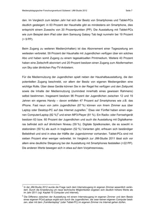 Medienpädagogischer Forschungsverbund Südwest / JIM-Studie 2012

Seite 7

den. Im Vergleich zum letzten Jahr hat sich der Besitz von Smartphones und Tablet-PCs
deutlich gesteigert: in 63 Prozent der Haushalte gibt es mindestens ein Smartphone, dies
entspricht einem Zuwachs von 20 Prozentpunkten (PP). Die Ausstattung mit Tablet-PCs
wie zum Beispiel dem iPad oder dem Samsung Galaxy Tab liegt nunmehr bei 19 Prozent
(+ 9 PP).
Beim Zugang zu weiteren Medien(inhalten) ist das Abonnement einer Tageszeitung am
weitesten verbreitet. 59 Prozent der Haushalte mit Jugendlichen verfügen über ein solches
Abo und haben somit Zugang zu einem tagesaktuellen Printmedium. Weitere 43 Prozent
haben eine Zeitschrift abonniert und 20 Prozent besitzen einen Zugang zum Abofernsehen
von Sky oder ähnlichen Pay-TV-Anbietern.
Für die Mediennutzung der Jugendlichen spielt neben der Haushaltsausstattung, die den
potentiellen Zugang beschreibt, vor allem der Besitz von eigenen Mediengeräten eine
wichtige Rolle. Über diese Geräte können Sie in der Regel frei verfügen und den Zeitpunkt
sowie die Inhalte der Mediennutzung (zumindest innerhalb eines gewissen Rahmens)
selbst bestimmen. Insgesamt besitzen 96 Prozent der Jugendlichen zwischen 12 und 19
Jahren ein eigenes Handy – davon entfallen 47 Prozent auf Smartphones wie z.B. das
iPhone. Fast neun von zehn Jugendlichen (87 %) können von ihrem Zimmer aus über
Laptop oder Desktop-PC auf das Internet zugreifen.1 Etwa vier Fünftel haben einen eigenen Computer/Laptop (82 %)2 und einen MP3-Player (81 %). Ein Radio- oder Fernsehgerät
besitzen 63 bzw. 60 Prozent der Jugendlichen und auch die Ausstattung mit Digitalkameras befindet sich auf ähnlichem Niveau (59 %). Digitale Spielkonsolen, die es sowohl in
stationären (50 %) als auch in tragbaren (52 %) Varianten gibt, erfreuen sich beständiger
Beliebtheit und sind in etwa der Hälfte der Jugendzimmer vorhanden. Tablet-PCs sind mit
sieben Prozent eher weniger verbreitet. Im Vergleich zur JIM-Studie 2011 lässt sich vor
allem eine deutliche Steigerung bei der Ausstattung mit Smartphones feststellen (+22 PP).
Die anderen Werte bewegen sich in etwa auf dem Vorjahresniveau.

1

In der JIM-Studie 2012 wurde die Frage nach dem Internetzugang im eigenen Zimmer wesentlich verändert. Durch die Erweiterung um neue technische Möglichkeiten ergeben sich deutlich höhere Werte als
im Jahr 2011 (vgl. Kapitel 10 Computer und Internet).

2

Die Differenz zwischen der Ausstattung mit einem Internetzugang im eigenen Zimmer und dem Besitz
eines eigenen PCs/Laptops ergibt sich durch die Jugendlichen, die zwar keinen eigenen Computer besitzen, aber mit dem „Familienlaptop“ (oder Tablet-PC) im eigenen Zimmer ins Internet gehen dürfen.

 
