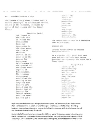 Style:The formatof thisscriptisdesignedforavideogame.The structuringof thisscript follows
short scene descriptionof action,towhichthengoesontolongspeechof dialogue describing
backstoryfor the player.Mainothergame scriptfollow thisstructure,withdescriptionstartingoff
and dialogue followingcloselyafterwards.
Content:Call of Juarez (whichwasreleasedin2005) isa typical first-personwesternshootinggame
inwhichBillyCandle aformergunslingerturnedpreacher.The game’senvirnomentwassetinUSA,
Texas,Hope.Whenresearchingintootherreleasesof the game,there hadbeenfourothersequels
 