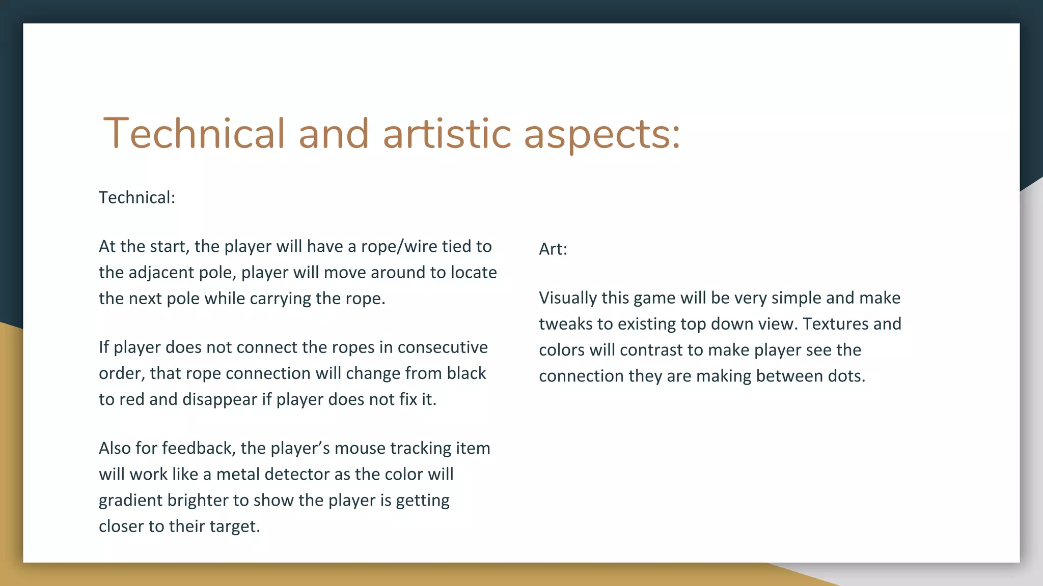 Technical and artistic aspects:
Technical:
At the start, the player will have a rope/wire tied to
the adjacent pole, player will move around to locate
the next pole while carrying the rope.
If player does not connect the ropes in consecutive
order, that rope connection will change from black
to red and disappear if player does not fix it.
Also for feedback, the player’s mouse tracking item
will work like a metal detector as the color will
gradient brighter to show the player is getting
closer to their target.
Art:
Visually this game will be very simple and make
tweaks to existing top down view. Textures and
colors will contrast to make player see the
connection they are making between dots.
 