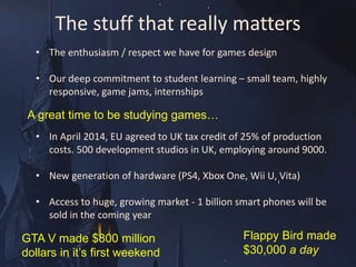 The stuff that really matters 
• The enthusiasm / respect we have for games design 
• Our deep commitment to student learning – small team, highly 
A great time to be studying games… 
• In April 2014, EU agreed to UK tax credit of 25% of production 
costs. 500 development studios in UK, employing around 9000. 
• New generation of hardware (PS4, Xbox One, Wii U, Vita) 
• Access to huge, growing market - 1 billion smart phones will be 
sold in the coming year 
GTA V made $800 million 
dollars in it’s first weekend 
Flappy Bird made 
$30,000 a day 
responsive, game jams, internships 
 