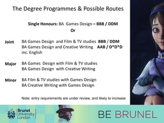 The Degree Programmes & Possible Routes 
Single Honours: BA Games Design – BBB / DDM 
Or 
BA Games Design and Film & TV studies BBB / DDM 
BA Games Design and Creative Writing AAB / D*D*D 
inc. English 
BA Games Design with Film & TV studies 
BA Games Design with Creative Writing 
BA Film & TV studies with Games Design 
BA Creative Writing with Games Design 
Joint 
Major 
Minor 
Note: entry requirements are under review, and likely to increase 
 