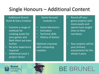 Single Honours – Additional Content 
Additional Strand: 
Asset & Story Creation 
• Examine a range of 
methods for 
creating assets for 
your games and 
flesh them out even 
further 
• No prior experience 
required 
• Additional Level 3 
project choice 
Game-focused 
modules in: 
• Game Mechanics 
• Animation 
• Technical skills 
• History of Games 
Optional crossover 
with computing 
modules 
• Round off your 
game projects with 
more assets and 
spend more taught 
time on their 
narratives 
• Your projects will be 
your primary 
assessments for the 
whole 3 years 
 
