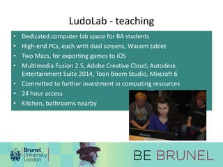 LudoLab - teaching 
• Dedicated computer lab space for BA students 
• High-end PCs, each with dual screens, Wacom tablet 
• Two Macs, for exporting games to iOS 
• Multimedia Fusion 2.5, Adobe Creative Cloud, Autodesk 
Entertainment Suite 2014, Toon Boom Studio, Mixcraft 6 
• Committed to further investment in computing resources 
• 24 hour access 
• Kitchen, bathrooms nearby 
 