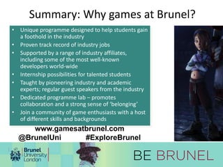 Summary: Why games at Brunel? 
• Unique programme designed to help students gain 
a foothold in the industry 
• Proven track record of industry jobs 
• Supported by a range of industry affiliates, 
including some of the most well-known 
developers world-wide 
• Internship possibilities for talented students 
• Taught by pioneering industry and academic 
experts; regular guest speakers from the industry 
• Dedicated programme lab – promotes 
collaboration and a strong sense of ‘belonging’ 
• Join a community of game enthusiasts with a host 
of different skills and backgrounds 
www.gamesatbrunel.com 
@BrunelUni #ExploreBrunel 

