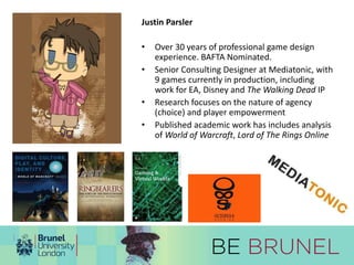 Justin Parsler 
• Over 30 years of professional game design 
experience. BAFTA Nominated. 
• Senior Consulting Designer at Mediatonic, with 
9 games currently in production, including 
work for EA, Disney and The Walking Dead IP 
• Research focuses on the nature of agency 
(choice) and player empowerment 
• Published academic work has includes analysis 
of World of Warcraft, Lord of The Rings Online 
 