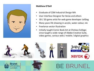 Matthew O’Dell 
• Graduate of CSM Industrial Design MA 
• User Interface Designer for Xerox and others 
• 3D / 2D game artist for web game developer JailDog 
• Many years life drawing in acrylic, water colour, ink 
• Freelance vector illustration 
• Initially taught Comic Book Art at Chelsea College; 
since taught a wide range of Adobe Creative Suite, 
video games, various web / mobile / digital graphics 
 