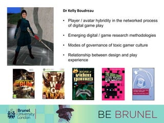 Dr Kelly Boudreau 
• Player / avatar hybridity in the networked process 
of digital game play 
• Emerging digital / game research methodologies 
• Modes of governance of toxic gamer culture 
• Relationship between design and play 
experience 
 