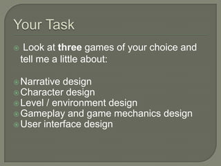     Look at three games of your choice and
    tell me a little about:

 Narrative design
 Character design
 Level / environment design
 Gameplay and game mechanics design
 User interface design
 
