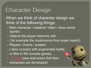  When  we think of character design we
 think of the following things:
 • Main character / sidekick/ villain / shop owner
     (sprite)
 •   Objects the player interacts with
 •   ( for example the mushrooms from super mario!)
 •   Players / Actors / avatars
 •   ( xbox connect with augmented reality
 •   or Miis in Wii console games,
 •    LA Noir uses real actors first then
 •   characters are developed)
 