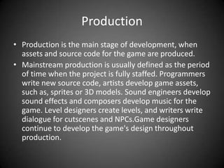 ProductionProduction is the main stage of development, when assets and source code for the game are produced.Mainstream production is usually defined as the period of time when the project is fully staffed. Programmers write new source code, artists develop game assets, such as, sprites or 3D models. Sound engineers develop sound effects and composers develop music for the game. Level designers create levels, and writers write dialogue for cutscenes and NPCs.Game designers continue to develop the game's design throughout production.