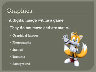   A digital image within a game.
   They do not move and are static.
    • Graphical Images,

    • Photographs

    • Sprites

    • Textures

    • Background
 