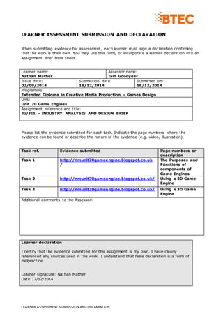 LEARNER ASSESSMENT SUBMISSION AND DECLARATION
LEARNER ASSESSMENT SUBMISSION AND DECLARATION
When submitting evidence for assessment, each learner must sign a declaration confirming
that the work is their own. You may use this form, or incorporate a learner declaration into an
Assignment Brief front sheet.
Learner name:
Nathan Mather
Assessor name:
Iain Goodyear
Issue date:
02/09/2014
Submission date:
18/12/2014
Submitted on:
18/12/2014
Programme:
Extended Diploma in Creative Media Production – Games Design
Unit:
Unit 70 Game Engines
Assignment reference and title:
IG/JE1 – INDUSTRY ANALYSIS AND DESIGN BRIEF
Please list the evidence submitted for each task. Indicate the page numbers where the
evidence can be found or describe the nature of the evidence (e.g. video, illustration).
Task ref. Evidence submitted Page numbers or
description
Task 1 http://nmunit70gameengine.blogspot.co.uk
/
The Purposes and
Functions of
components of
Game Engines
Task 2 http://nmunit70gameengine.blogspot.co.uk/ Using a 2D Game
Engine
Task 3 http://nmunit70gameengine.blogspot.co.uk/ Using a 3D Game
Engine
Additional comments to the Assessor:
Learner declaration
I certify that the evidence submitted for this assignment is my own. I have clearly
referenced any sources used in the work. I understand that false declaration is a form of
malpractice.
Learner signature: Nathan Mather
Date:17/12/2014
 