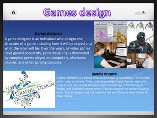 Games designer:
A game designer is an individual who designs the
structure of a game including how it will be played and
what the rules will be. Over the years, as video games
have gained popularity, game designing is dominated
by complex games played on computers, electronic
devices, and other gaming consoles.
Graphic designer:
Graphic designers are people who design visual presentations. This includes
advertising, brochures, flyers, packaging design, logos, liveries, signs and
many others. You should also have expert knowledge of Photoshop, In
Design, and Illustrator among others. The pay depends on where you go to
work. You can always start out freelance but you'll have to work harder to
make money.

 