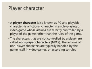 Player character
◦ A player character (also known as PC and playable
character) is a fictional character in a role-playing or
video game whose actions are directly controlled by a
player of the game rather than the rules of the game.
◦ The characters that are not controlled by a player are
called non-player characters (NPCs). The actions of
non-player characters are typically handled by the
game itself in video games, or according to rules
 