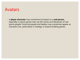 Avatars
◦ A player character may sometimes be based on a real person,
especially in sports games that use the names and likenesses of real
sports people. Historical people and leaders may sometimes appear as
characters too, particularly in strategy or empire building games.
 