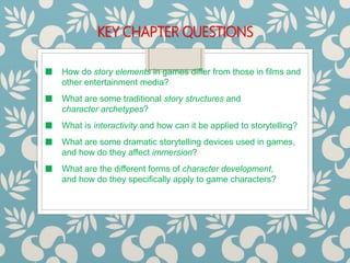 KEY CHAPTER QUESTIONS
■ How do story elements in games differ from those in films and
other entertainment media?
■ What are some traditional story structures and
character archetypes?
■ What is interactivity and how can it be applied to storytelling?
■ What are some dramatic storytelling devices used in games,
and how do they affect immersion?
■ What are the different forms of character development,
and how do they specifically apply to game characters?
 