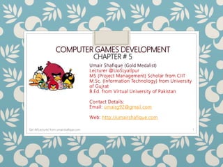 COMPUTER GAMES DEVELOPMENT
CHAPTER # 5
Umair Shafique (Gold Medalist)
Lecturer @UoSLyallpur
MS (Project Management) Scholar from CIIT
M.Sc. (Information Technology) from University
of Gujrat
B.Ed. from Virtual University of Pakistan
Contact Details:
Email: umairg92@gmail.com
Web: http://umairshafique.com
1Get All Lectures from umairshafique.com
 