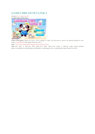 GAMES DREAM PET LINK 2
EDIT
Posted on 20 May ’15 by mailinhctp003
GAMES DREAM PETLINK 2
Games Description: Dream Pet Link is a lion, penguin, or lamb. You will need to connect two identical animals to score
points. CoolMath4Kids Play Games Dream Pet Link 2
Link : http://www.coolmath4kids.biz/games-dream-pet-link-2.html
Tags: cool math 4 kids, cool math game, Cool Math Games, cool maths 4 kids,cool maths games, coolmath
games, coolmath4kid, coolmath4kids,coolmathgames, coolmathgames.com, coolmaths4kids, Games Dream Pet Link 2,
 