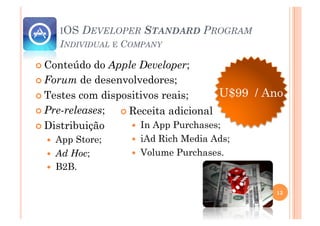 IOS   DEVELOPER STANDARD PROGRAM
     INDIVIDUAL E COMPANY

 Conteúdo  do Apple Developer;
 Forum de desenvolvedores;

 Testes com dispositivos reais;      U$99 / Ano
 Pre-releases;   Receita adicional
 Distribuição       In App Purchases;
    App Store;      iAd Rich Media Ads;
    Ad Hoc;         Volume Purchases.
    B2B.


                                              13
 