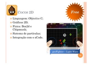COCOS 2D                                 Free
  Linguagem:   Objective C;
  Gráficos 2D;
  Física: Box2d e
   Chipmunk;
  Sistema de partículas;

  Integração com o xCode.




                               geoFighter – Light Wars
                                                         21
 