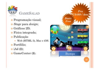 Pro
         GAMESALAD                         U$499 / Ano
                                   Basic
  Programação   visual;           Free
  Stage para design;

  Gráficos 2D;

  Física integrada;

  Publicação
       Web (HTML 5), Mac e iOS.
  Portfólio;

  iAd($);
  GameCenter ($).                 Bumps
                                                    22
 