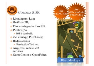 Pro
                                  iOS
         CORONA SDK            U$199 / Ano
                                           (iOS e Android)
                                             U$349 / Ano
  Linguagem:    Lua;
  Gráficos 2D;
  Física integrada: Box 2D;

  Publicação
      iOS e Android.
  iAde inApp Purchases;
  Redes sociais
      Facebook e Twitter;
  Arquivos,   rede e web
   services;
  GameCenter e OpenFeint.
                                                      23

                                    Blast Monkeys
 