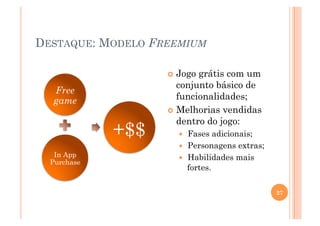 DESTAQUE: MODELO FREEMIUM

                     Jogo grátis com um
                      conjunto básico de
  Free
  game                funcionalidades;
                     Melhorias vendidas
                      dentro do jogo:
             +$$         Fases adicionais;
                         Personagens extras;
   In App                Habilidades mais
  Purchase
                          fortes.

                                                27
 